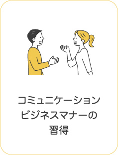コミュニケーション
ビジネスマナーの
習得